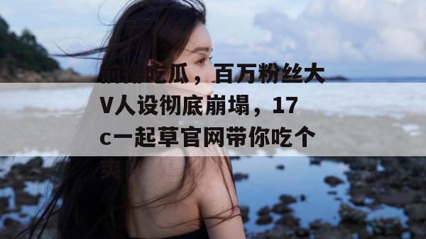 前排吃瓜，百万粉丝大V人设彻底崩塌，17c一起草官网带你吃个爽！