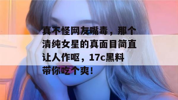 真不怪网友嘴毒，那个清纯女星的真面目简直让人作呕，17c黑料带你吃个爽！