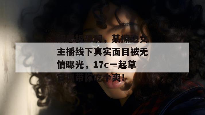 细思极恐啊，某擦边女主播线下真实面目被无情曝光，17c一起草官网带你吃个爽！