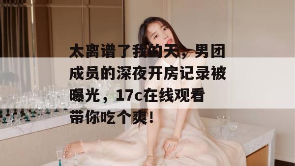 太离谱了我的天，男团成员的深夜开房记录被曝光，17c在线观看带你吃个爽！