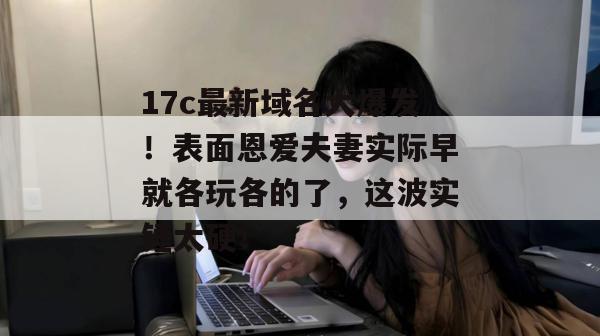 17c最新域名大爆发！表面恩爱夫妻实际早就各玩各的了，这波实锤太硬！