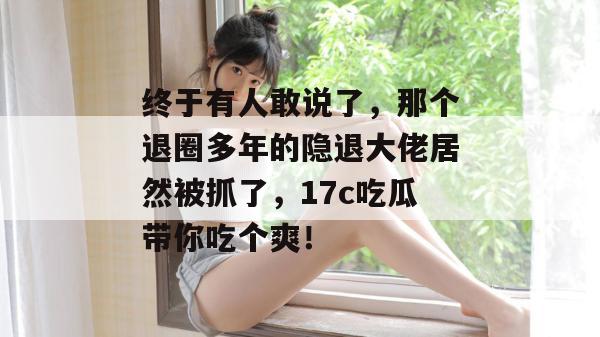 终于有人敢说了，那个退圈多年的隐退大佬居然被抓了，17c吃瓜带你吃个爽！