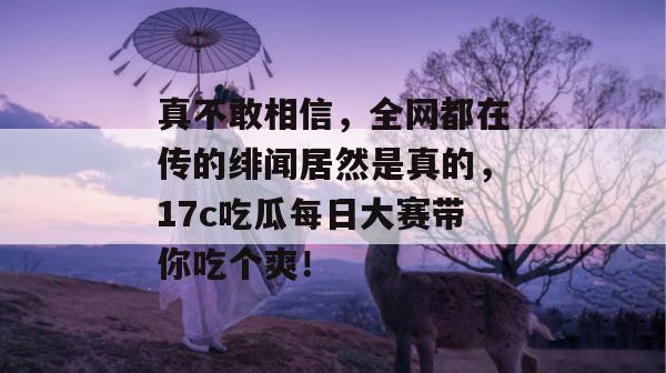 真不敢相信，全网都在传的绯闻居然是真的，17c吃瓜每日大赛带你吃个爽！