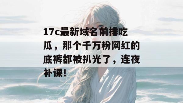 17c最新域名前排吃瓜，那个千万粉网红的底裤都被扒光了，连夜补课！