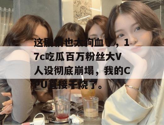 这剧情也太狗血了，17c吃瓜百万粉丝大V人设彻底崩塌，我的CPU直接干烧了。