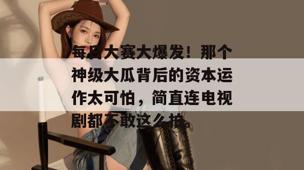 每日大赛大爆发！那个神级大瓜背后的资本运作太可怕，简直连电视剧都不敢这么拍。