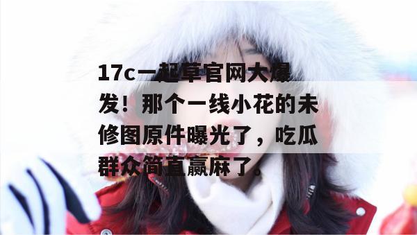 17c一起草官网大爆发！那个一线小花的未修图原件曝光了，吃瓜群众简直赢麻了。
