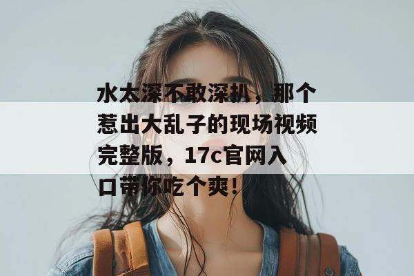 水太深不敢深扒，那个惹出大乱子的现场视频完整版，17c官网入口带你吃个爽！