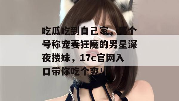 吃瓜吃到自己家，那个号称宠妻狂魔的男星深夜搂妹，17c官网入口带你吃个爽！