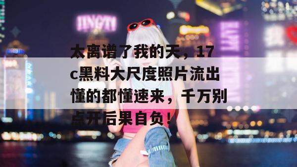 太离谱了我的天，17c黑料大尺度照片流出懂的都懂速来，千万别点开后果自负！