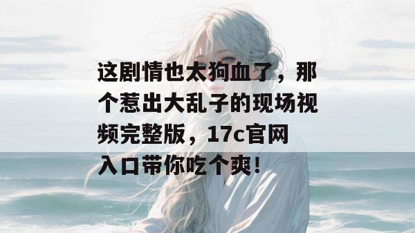 这剧情也太狗血了，那个惹出大乱子的现场视频完整版，17c官网入口带你吃个爽！