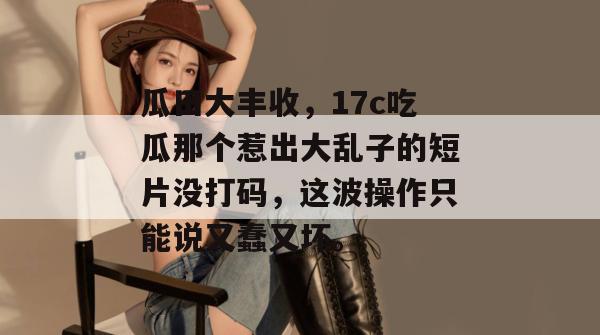 瓜田大丰收，17c吃瓜那个惹出大乱子的短片没打码，这波操作只能说又蠢又坏。