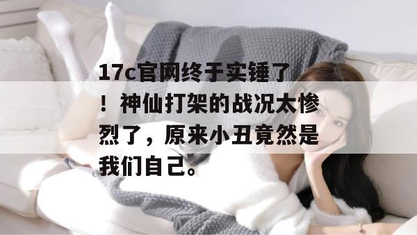 17c官网终于实锤了！神仙打架的战况太惨烈了，原来小丑竟然是我们自己。