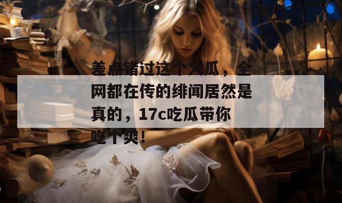 差点错过这个大瓜，全网都在传的绯闻居然是真的，17c吃瓜带你吃个爽！