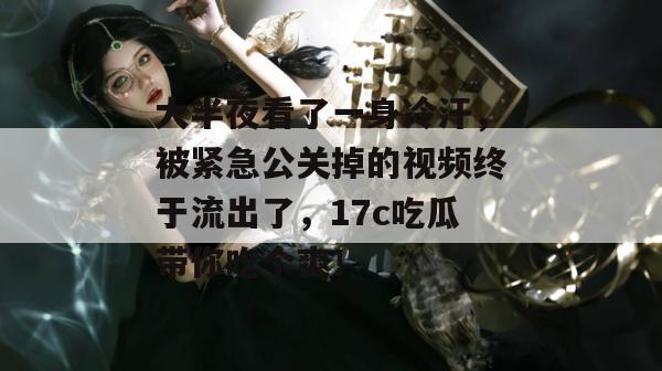 大半夜看了一身冷汗，被紧急公关掉的视频终于流出了，17c吃瓜带你吃个爽！