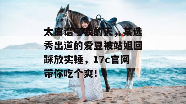 太离谱了我的天，某选秀出道的爱豆被站姐回踩放实锤，17c官网带你吃个爽！