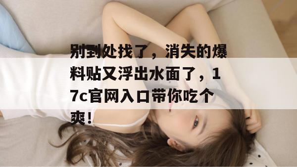别到处找了，消失的爆料贴又浮出水面了，17c官网入口带你吃个爽！
