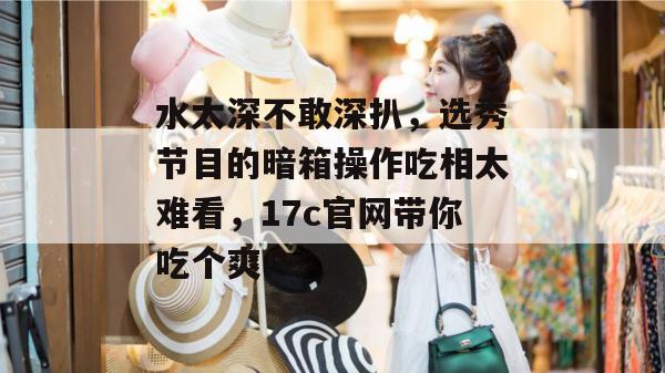 水太深不敢深扒，选秀节目的暗箱操作吃相太难看，17c官网带你吃个爽！