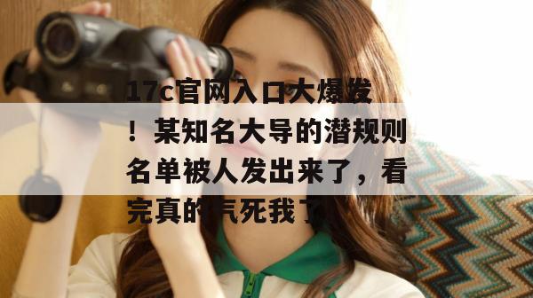 17c官网入口大爆发！某知名大导的潜规则名单被人发出来了，看完真的气死我了。