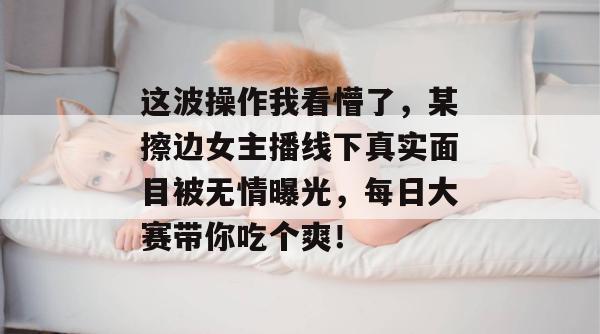 这波操作我看懵了，某擦边女主播线下真实面目被无情曝光，每日大赛带你吃个爽！