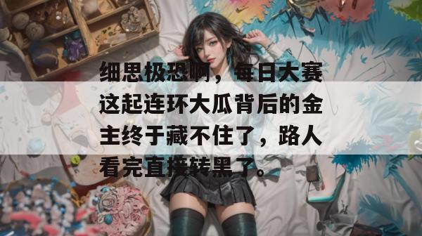 细思极恐啊，每日大赛这起连环大瓜背后的金主终于藏不住了，路人看完直接转黑了。