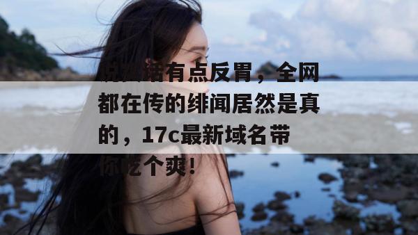 说实话有点反胃，全网都在传的绯闻居然是真的，17c最新域名带你吃个爽！