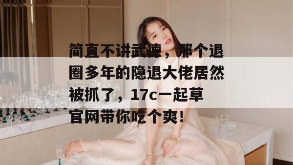 简直不讲武德，那个退圈多年的隐退大佬居然被抓了，17c一起草官网带你吃个爽！
